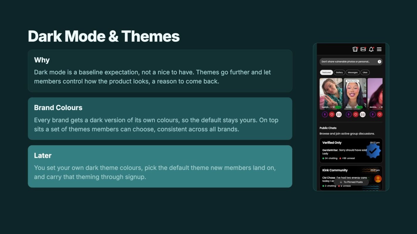 Dark Mode & Themes Why Dark mode is a baseline expectation, not a nice to have. Themes go further and let members control how the product looks, a reason to come back. Brand Colours Every brand gets a dark version of its own colours, so the default stays yours. On top sits a set of themes members can choose, consistent across all brands. Later You set your own dark theme colours, pick the default theme new members land on, and carry that theming through signup.